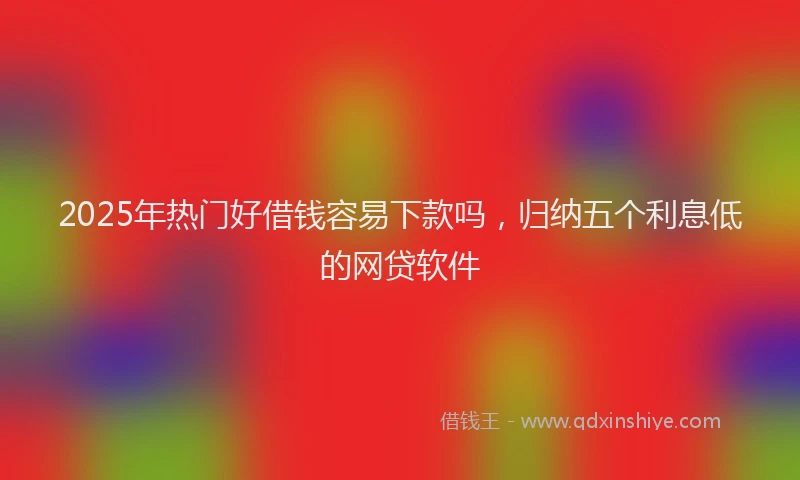 2025年热门好借钱容易下款吗，归纳五个利息低的网贷软件