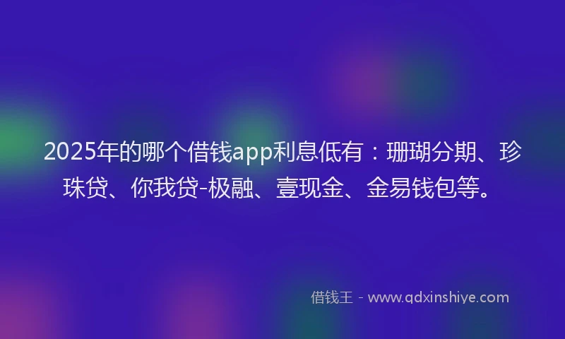 2025年的哪个借钱app利息低有：珊瑚分期、珍珠贷、你我贷-极融、壹现金、金易钱包等。