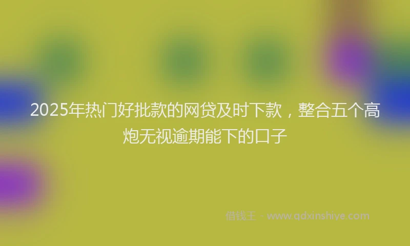 2025年热门好批款的网贷及时下款，整合五个高炮无视逾期能下的口子