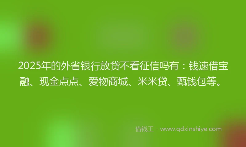 2025年的外省银行放贷不看征信吗有：钱速借宝融、现金点点、爱物商城、米米贷、甄钱包等。