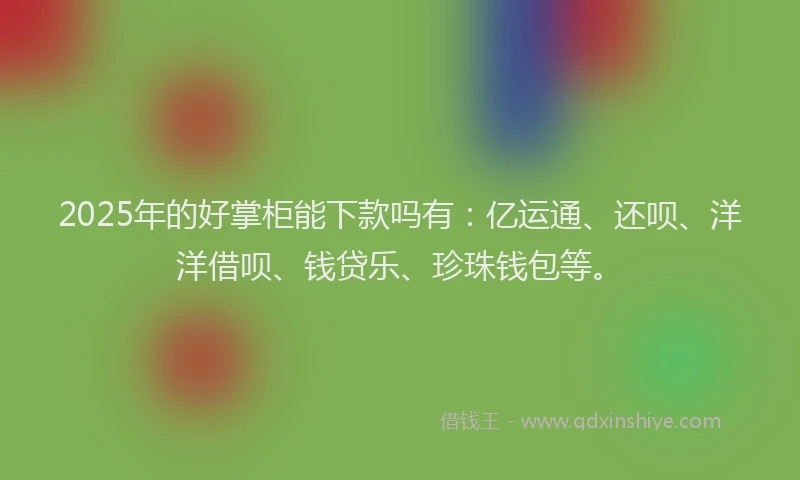 2025年的好掌柜能下款吗有：亿运通、还呗、洋洋借呗、钱贷乐、珍珠钱包等。