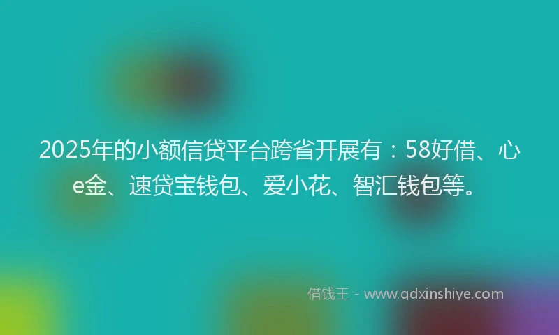 2025年的小额信贷平台跨省开展有：58好借、心e金、速贷宝钱包、爱小花、智汇钱包等。