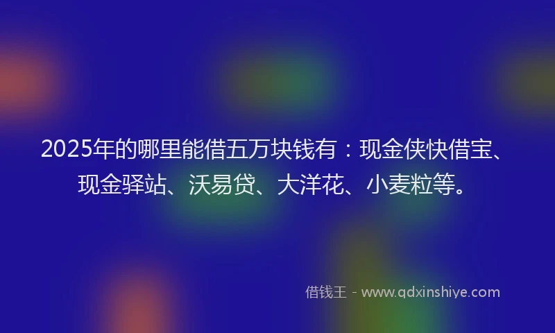 2025年的哪里能借五万块钱有：现金侠快借宝、现金驿站、沃易贷、大洋花、小麦粒等。