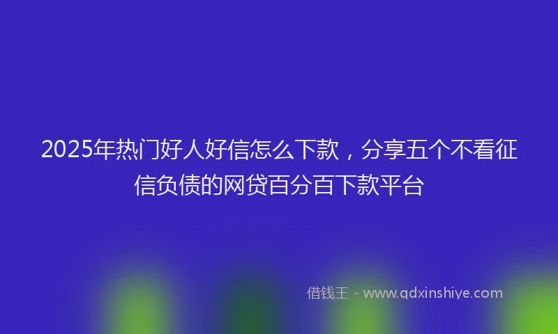 2025年热门好人好信怎么下款，分享五个不看征信负债的网贷百分百下款平台