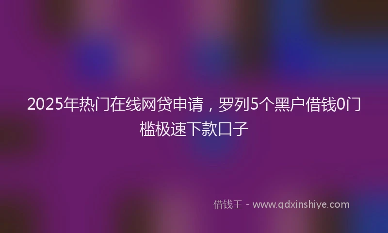 2025年热门在线网贷申请，罗列5个黑户借钱0门槛极速下款口子