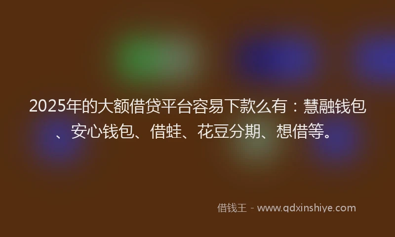 2025年的大额借贷平台容易下款么有：慧融钱包、安心钱包、借蛙、花豆分期、想借等。