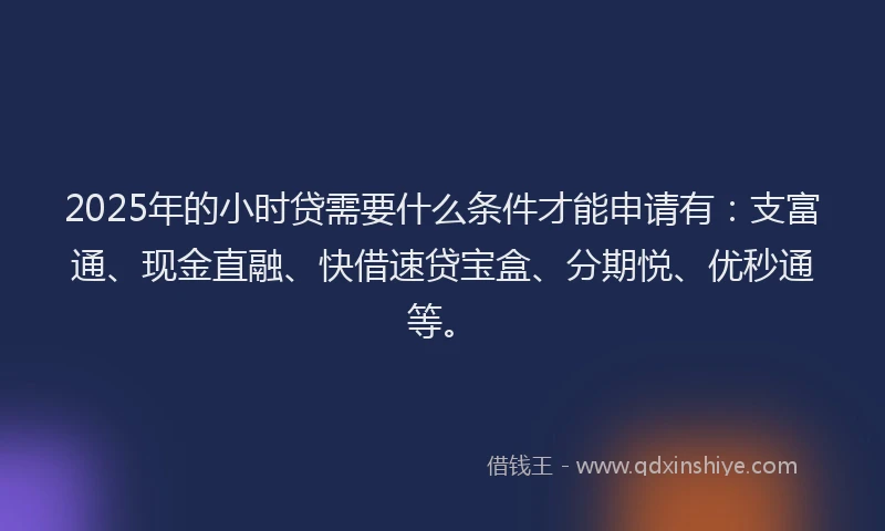 2025年的小时贷需要什么条件才能申请有:支富通、现金直融、快借速贷宝盒、分期悦、优秒通等。