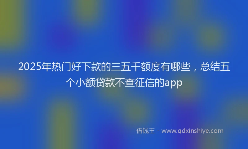 2025年热门好下款的三五千额度有哪些，总结五个小额贷款不查征信的app