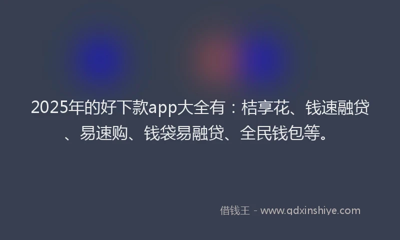 2025年的好下款app大全有：桔享花、钱速融贷、易速购、钱袋易融贷、全民钱包等。