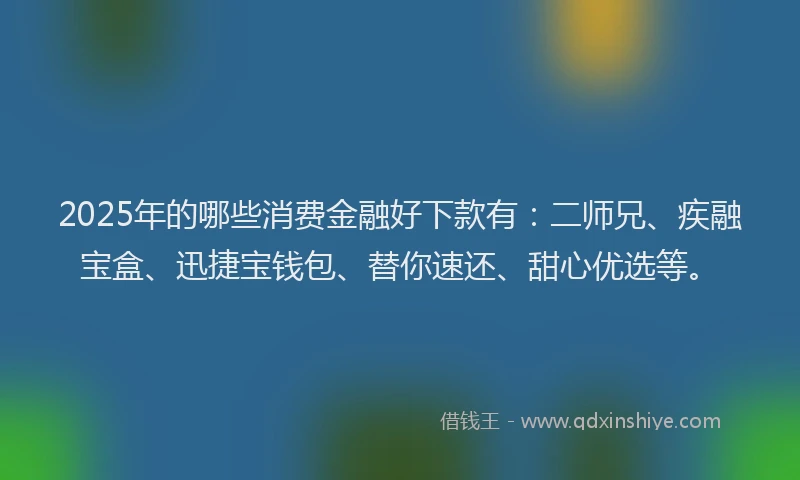2025年的哪些消费金融好下款有：二师兄、疾融宝盒、迅捷宝钱包、替你速还、甜心优选等。