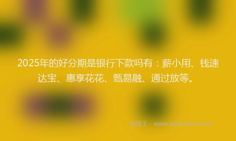 2025年的好分期是银行下款吗有：薪小用、钱速达宝、惠享花花、甄易融、通过放等。