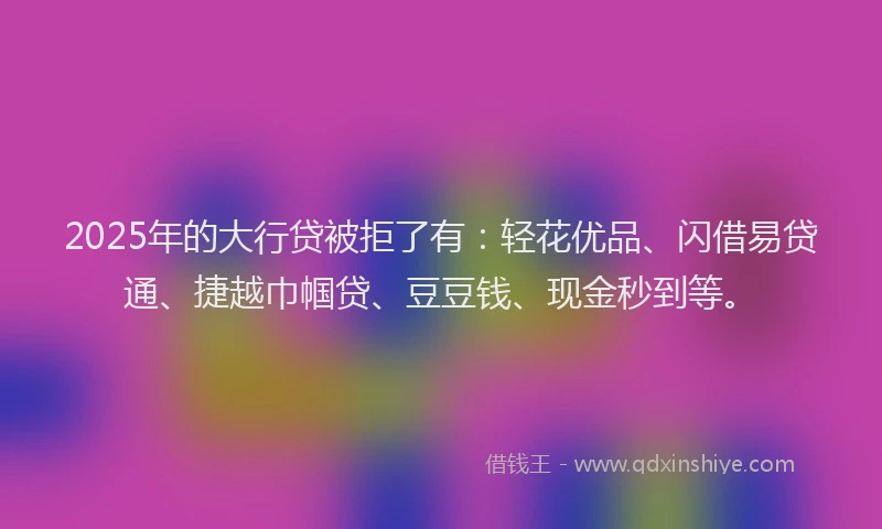 2025年的大行贷被拒了有：轻花优品、闪借易贷通、捷越巾帼贷、豆豆钱、现金秒到等。