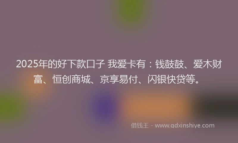 2025年的好下款口子 我爱卡有：钱鼓鼓、爱木财富、恒创商城、京享易付、闪银快贷等。