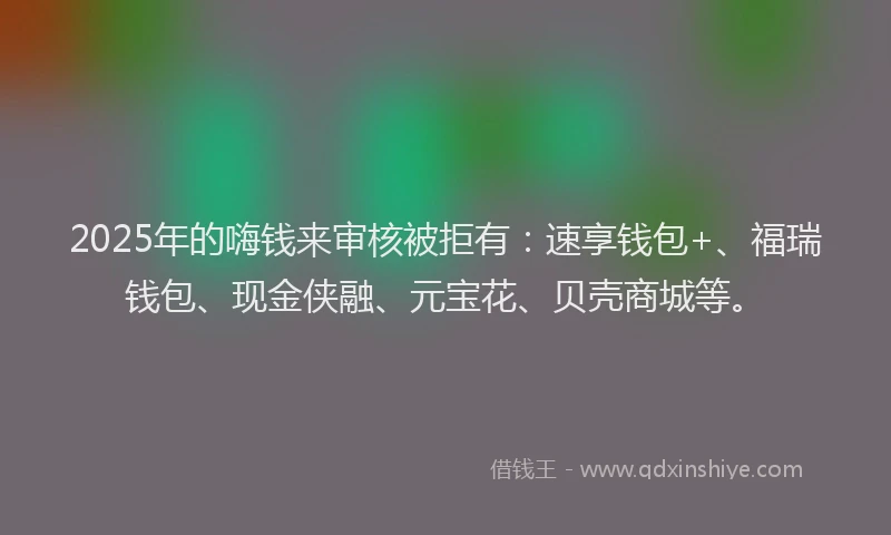 2025年的嗨钱来审核被拒有：速享钱包+、福瑞钱包、现金侠融、元宝花、贝壳商城等。
