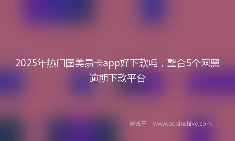 2025年热门国美易卡app好下款吗，整合5个网黑逾期下款平台