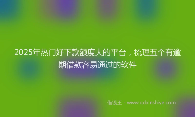 2025年热门好下款额度大的平台，梳理五个有逾期借款容易通过的软件