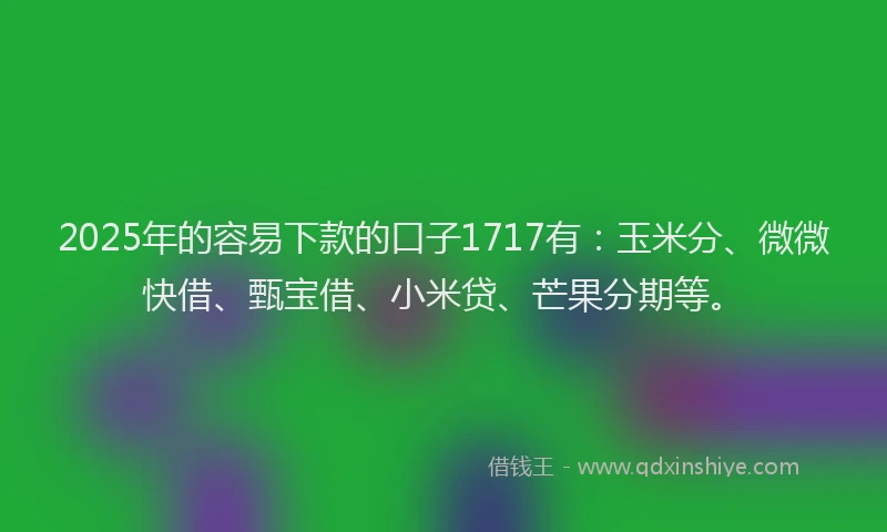 2025年的容易下款的口子1717有：玉米分、微微快借、甄宝借、小米贷、芒果分期等。
