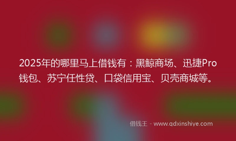 2025年的哪里马上借钱有：黑鲸商场、迅捷Pro钱包、苏宁任性贷、口袋信用宝、贝壳商城等。