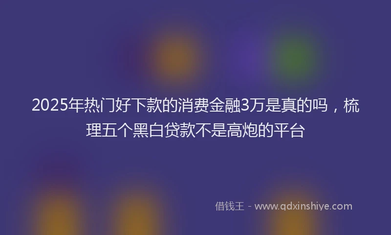 2025年热门好下款的消费金融3万是真的吗，梳理五个黑白贷款不是高炮的平台