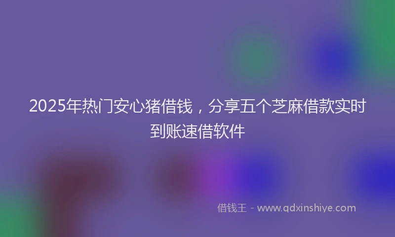 2025年热门安心猪借钱，分享五个芝麻借款实时到账速借软件