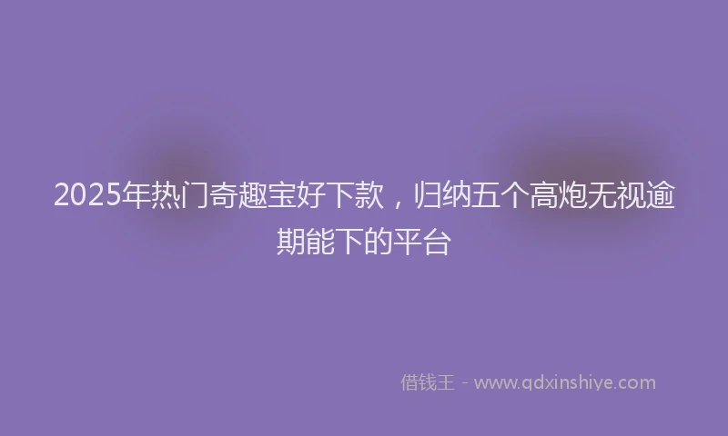 2025年热门奇趣宝好下款，归纳五个高炮无视逾期能下的平台