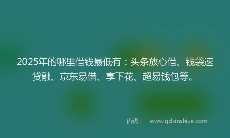 2025年的哪里借钱最低有：头条放心借、钱袋速贷融、京东易借、享下花、超易钱包等。