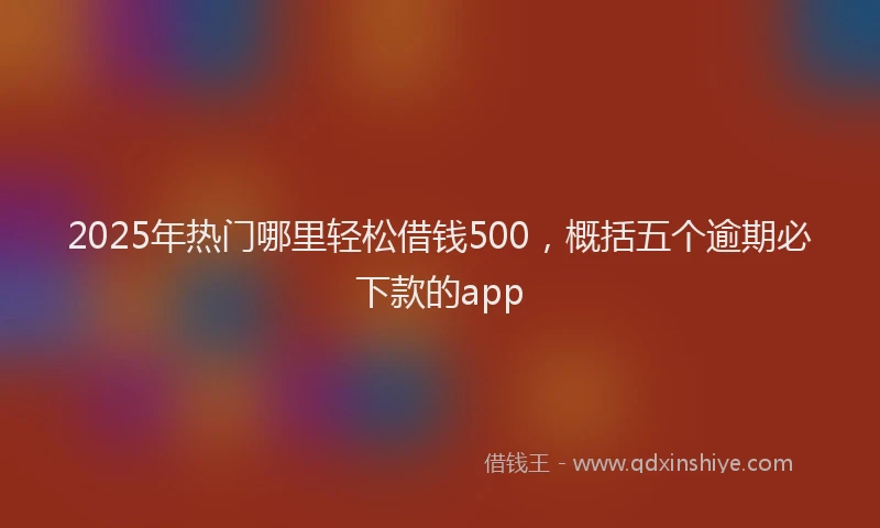 2025年热门哪里轻松借钱500，概括五个逾期必下款的app