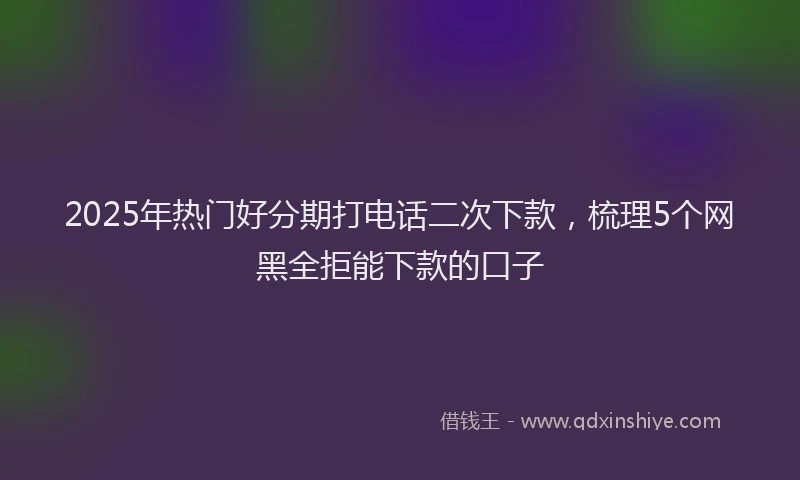 2025年热门好分期打电话二次下款，梳理5个网黑全拒能下款的口子