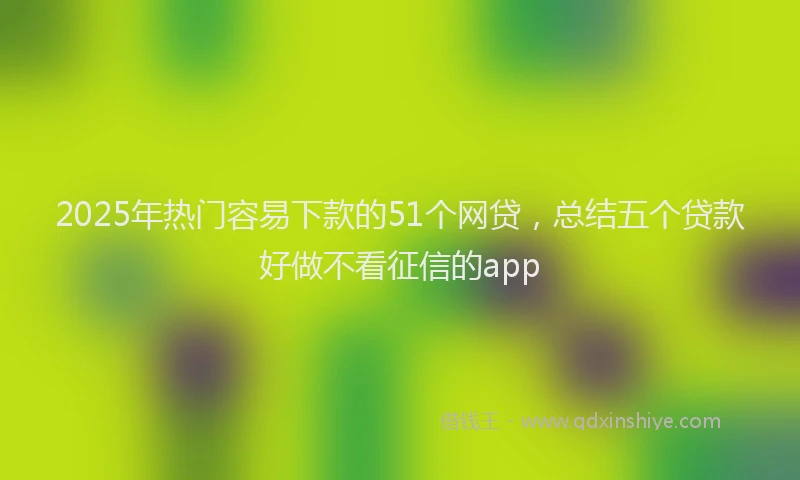2025年热门容易下款的51个网贷，总结五个贷款好做不看征信的app