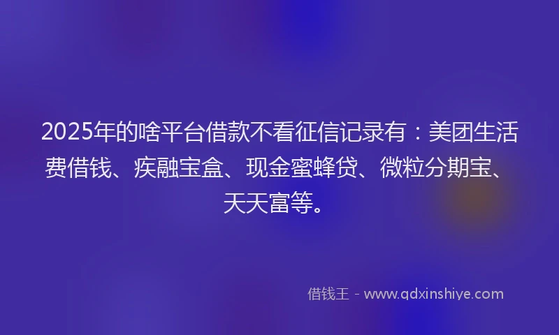 2025年的啥平台借款不看征信记录有：美团生活费借钱、疾融宝盒、现金蜜蜂贷、微粒分期宝、天天富等。