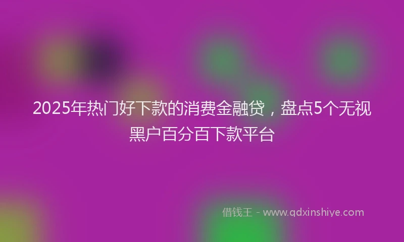 2025年热门好下款的消费金融贷，盘点5个无视黑户百分百下款平台