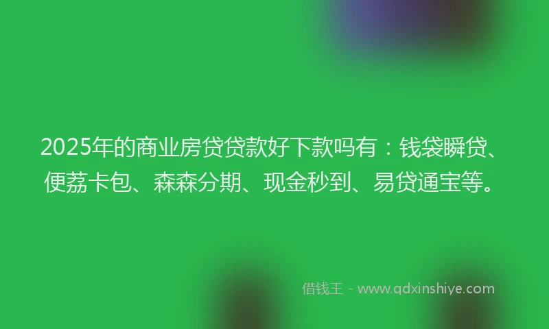 2025年的商业房贷贷款好下款吗有：钱袋瞬贷、便荔卡包、森森分期、现金秒到、易贷通宝等。