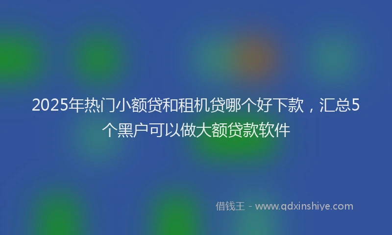 2025年热门小额贷和租机贷哪个好下款，汇总5个黑户可以做大额贷款软件