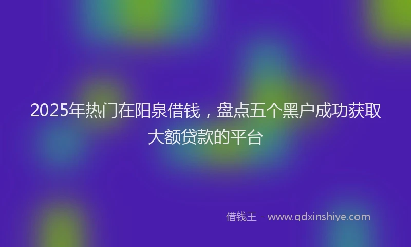 2025年热门在阳泉借钱，盘点五个黑户成功获取大额贷款的平台