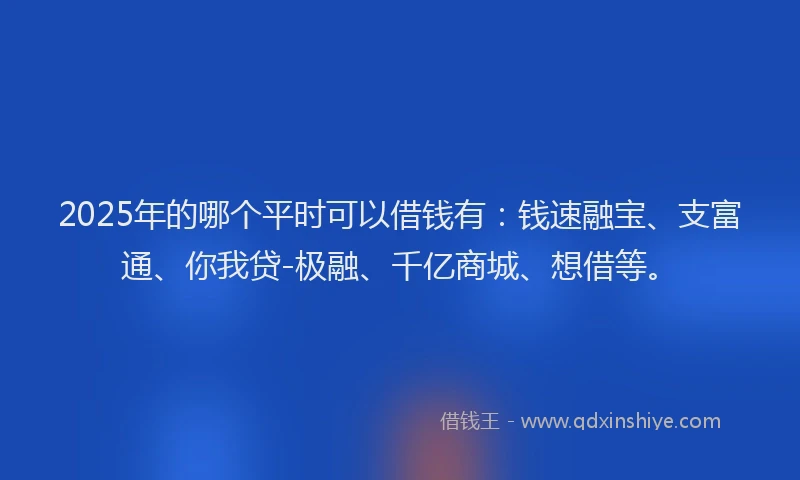 2025年的哪个平时可以借钱有：钱速融宝、支富通、你我贷-极融、千亿商城、想借等。