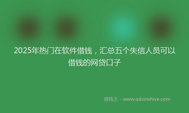 2025年热门在软件借钱，汇总五个失信人员可以借钱的网贷口子