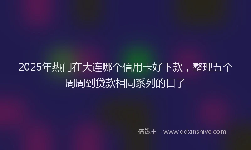 2025年热门在大连哪个信用卡好下款，整理五个周周到贷款相同系列的口子