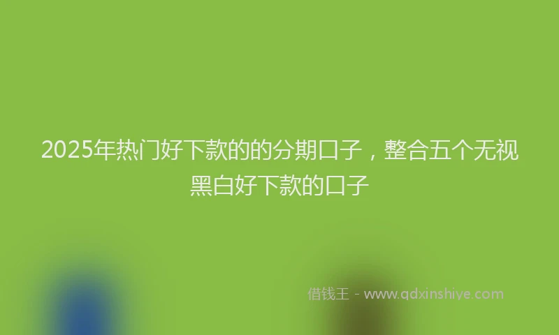 2025年热门好下款的的分期口子，整合五个无视黑白好下款的口子