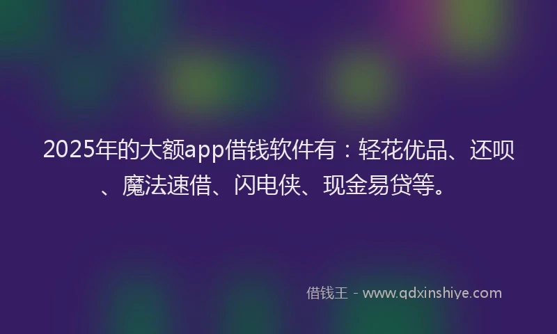 2025年的大额app借钱软件有：轻花优品、还呗、魔法速借、闪电侠、现金易贷等。