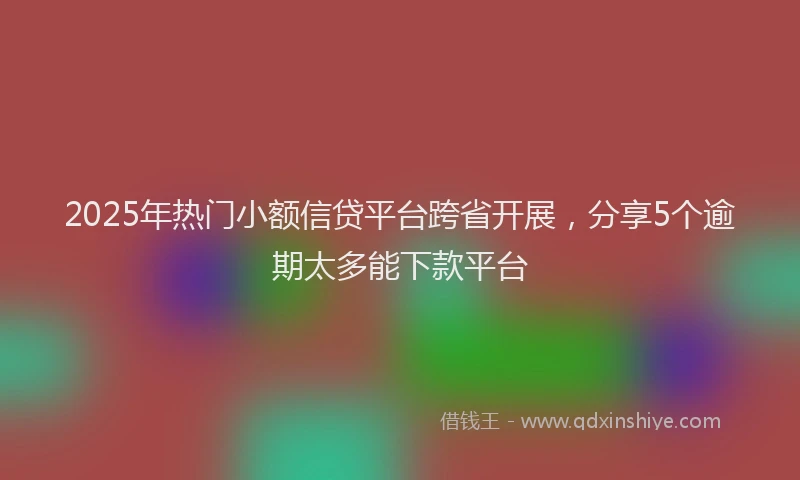 2025年热门小额信贷平台跨省开展,分享5个逾期太多能下款平台