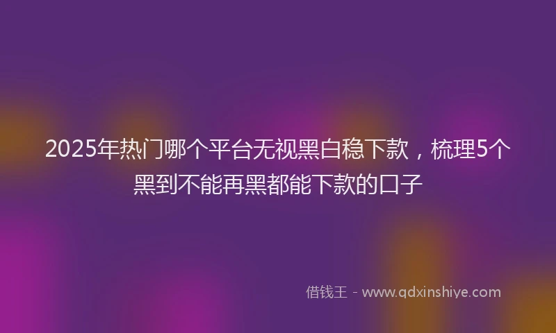 2025年热门哪个平台无视黑白稳下款，梳理5个黑到不能再黑都能下款的口子