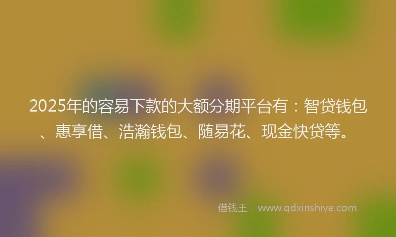 2025年的容易下款的大额分期平台有：智贷钱包、惠享借、浩瀚钱包、随易花、现金快贷等。