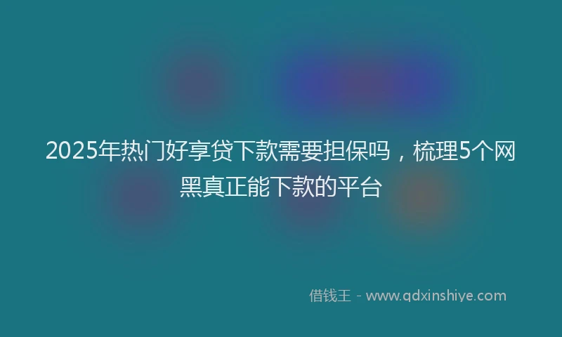 2025年热门好享贷下款需要担保吗，梳理5个网黑真正能下款的平台