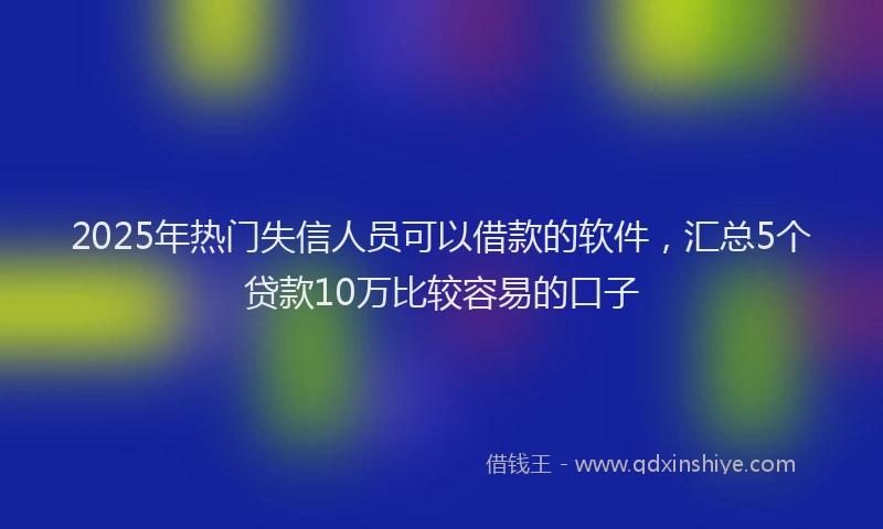 2025年热门失信人员可以借款的软件，汇总5个贷款10万比较容易的口子