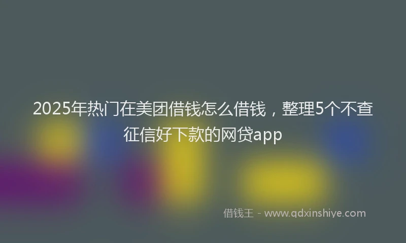 2025年热门在美团借钱怎么借钱，整理5个不查征信好下款的网贷app