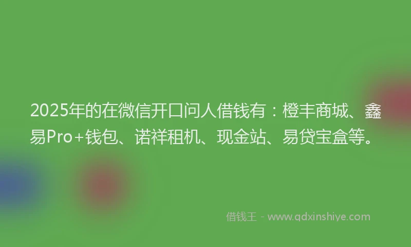 2025年的在微信开口问人借钱有：橙丰商城、鑫易Pro+钱包、诺祥租机、现金站、易贷宝盒等。