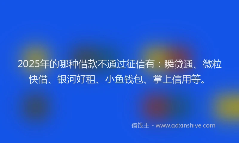 2025年的哪种借款不通过征信有：瞬贷通、微粒快借、银河好租、小鱼钱包、掌上信用等。