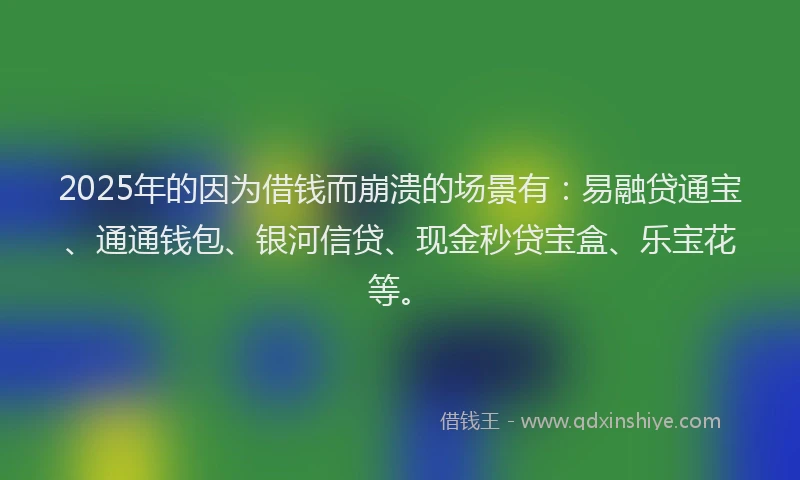 2025年的因为借钱而崩溃的场景有：易融贷通宝、通通钱包、银河信贷、现金秒贷宝盒、乐宝花等。