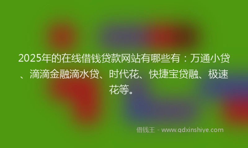 2025年的在线借钱贷款网站有哪些有：万通小贷、滴滴金融滴水贷、时代花、快捷宝贷融、极速花等。