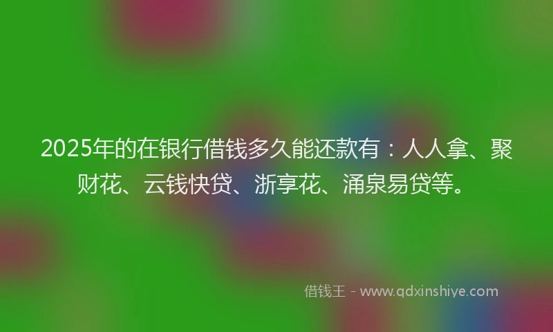 2025年的在银行借钱多久能还款有：人人拿、聚财花、云钱快贷、浙享花、涌泉易贷等。
